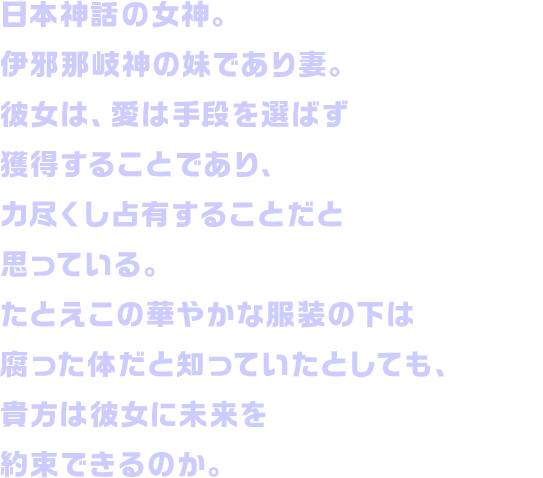 日本神話の女神。伊邪那岐神の妹であり妻。彼女は、愛は手段を選ばず獲得することであり、力尽くし占有することだと思っている。たとえこの華やかな服装の下は腐った体だと知っていたとしても、貴方は彼女に未来を約束できるのか。