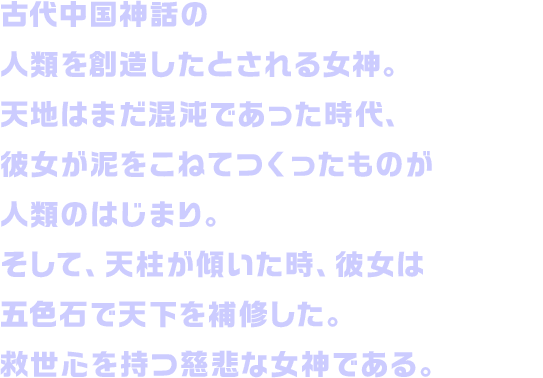 古代中国神話の人類を創造したとされる女神。天地はまだ混沌であった時代、彼女が泥をこねてつくったものが人類のはじまり。そして、天柱が傾いた時、彼女は五色石で天下を補修した。救世心を持つ慈悲な女神である。