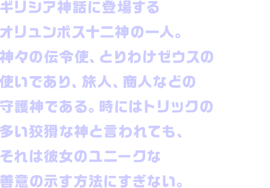 ギリシア神話に登場するオリュンポス十二神の一人。神々の伝令使、とりわけゼウスの使いであり、旅人、商人などの守護神である。時にはトリックの多い狡猾な神と言われても、それは彼女のユニークな善意の示す方法にすぎない。