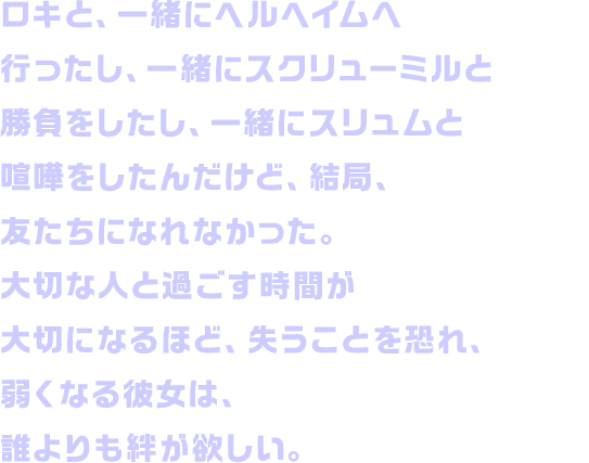 ロキと、一緒にヘルヘイムへ行ったし、一緒にスクリューミルと勝負をしたし、一緒にスリュムと喧嘩をしたんだけど、結局、友たちになれなかった。大切な人と過ごす時間が大切になるほど、失うことを恐れ、弱くなる彼女は、誰よりも絆が欲しい。