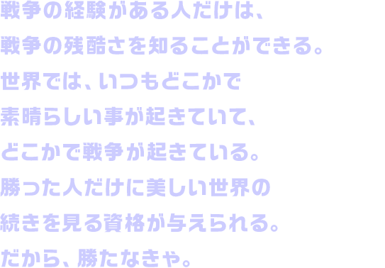 戦争の経験がある人だけは、戦争の残酷さを知ることができる。世界では、いつもどこかで素晴らしい事が起きていて、どこかで戦争が起きている。勝った人だけに美しい世界の続きを見る資格が与えられる。だから、勝たなきゃ。
