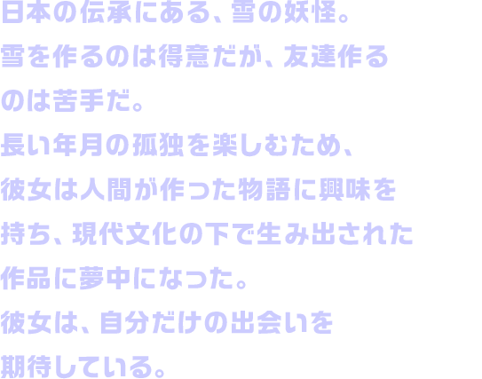 日本の伝承にある、雪の妖怪。雪を作るのは得意だが、友達作るのは苦手だ。長い年月の孤独を楽しむため、彼女は人間が作った物語に興味を持ち、現代文化の下で生み出された作品に夢中になった。彼女は、自分だけの出会いを期待している。