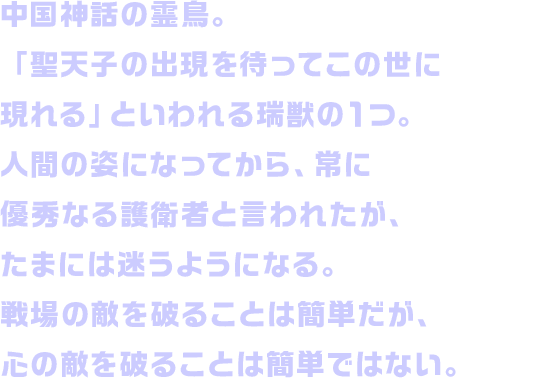 中国神話の霊鳥。「聖天子の出現を待ってこの世に現れる」といわれる瑞獣の１つ。人間の姿になってから、常に優秀なる護衛者と言われたが、たまには迷うようになる。戦場の敵を破ることは簡単だが、心の敵を破ることは簡単ではない。