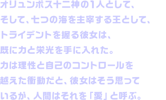 オリュンポス十二神の１人として、そして、七つの海を主宰する王として、トライデントを握る彼女は、既に力と栄光を手に入れた。力は理性と自己のコントロールを越えた衝動だと、彼女はそう思っているが、人間はそれを「愛」と呼ぶ。