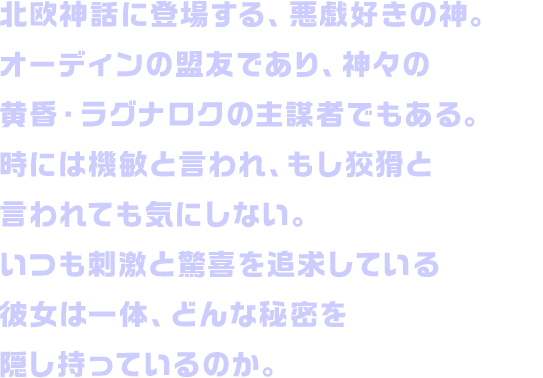 北欧神話に登場する、悪戯好きの神。オーディンの盟友であり、神々の黄昏・ラグナロクの主謀者でもある。時には機敏と言われ、もし狡猾と言われても気にしない。いつも刺激と驚喜を追求している彼女は一体、どんな秘密を隠し持っているのか。