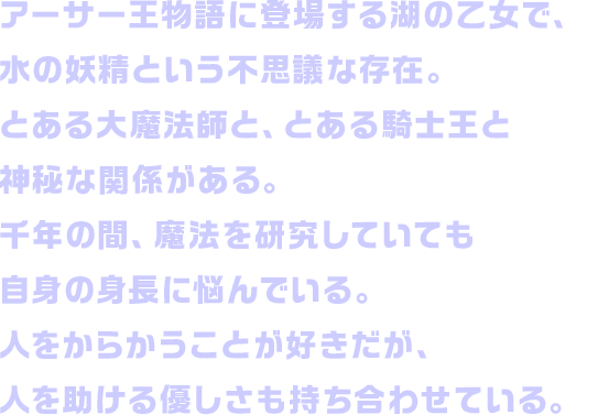 アーサー王物語に登場する湖の乙女で、水の妖精という不思議な存在。とある大魔法師と、とある騎士王と神秘な関係がある。千年の間、魔法を研究していても自身の身長に悩んでいる。人をからかうことが好きだが、人を助ける優しさも持ち合わせている。