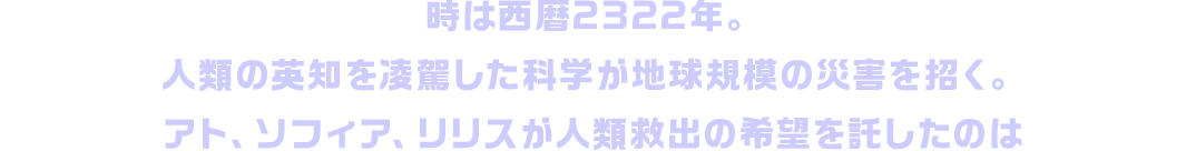 時は西暦2322年。人類の英知を凌駕した科学が地球規模の災害を招く。アト、ソフィア、リリスが人類救出の希望を託したのは