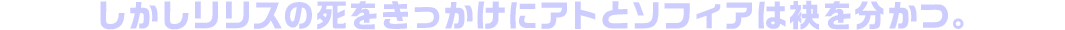 しかしリリスの死をきっかけにアトとソフィアは袂を分かつ。
