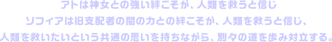 アトは神女との強い絆こそが、人類を救うと信じソフィアは旧支配者の闇の力との絆こそが、人類を救うと信じ、人類を救いたいという共通の思いを持ちながら、別々の道を歩み対立する。